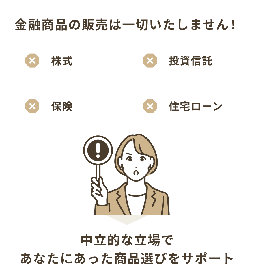 株式、投資信託、保険、住宅ローンなど金融商品の販売は一切いたしません！中立的な立場であなたにあった商品選びをサポート