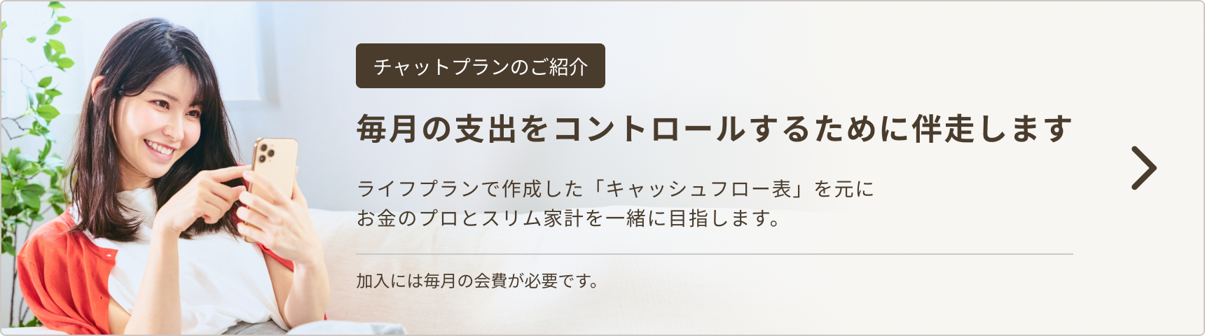毎月の支出をコントロールするために伴走します。ライフプランで作成した「キャッシュフロー表」を元にお金のプロとスリム家計を一緒に目指します。加入には毎月の会費が必要です。