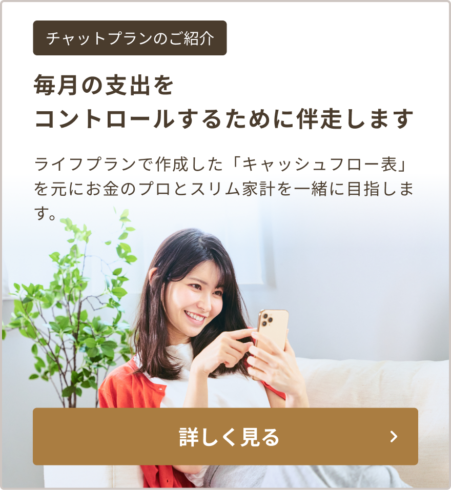 毎月の支出をコントロールするために伴走します。ライフプランで作成した「キャッシュフロー表」を元にお金のプロとスリム家計を一緒に目指します。加入には毎月の会費が必要です。